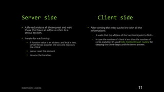 Server side
• A thread analyze all the request and wait
those that have an address refers to a
critical section.
• Iterate for each entry:
• If function value is an address and lock is free,
server thread acquires the lock and executes
the critical
• server reset the element
• resume the iteration.
• After writing the entry cache line with all the
informations
• it waits that the address of the function is point to NULL.
• In case the number of client is less than the number of
cores available: it’s used SSE3 monitor/mwait routine for
sleeping the client sleeps until the server answer.
Client side
REMOTE CORE LOCKING 11
 