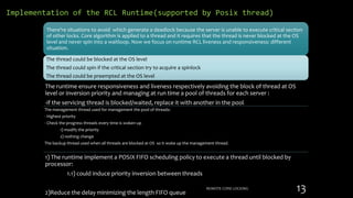 Implementation of the RCL Runtime(supported by Posix thread)
The runtime ensure responsiveness and liveness respectively avoiding the block of thread at OS
level or inversion priority and managing at run time a pool of threads for each server :
-if the servicing thread is blocked/waited, replace it with another in the pool.
The management thread used for management the pool of threads:
- Highest priority
- Check the progress threads every time is woken up
1) modify the priority
2) nothing change
The backup thread used when all threads are blocked at OS so it woke up the management thread.
1) The runtime implement a POSIX FIFO scheduling policy to execute a thread until blocked by
processor:
1.1) could induce priority inversion between threads
2)Reduce the delay minimizing the length FIFO queue
REMOTE CORE LOCKING 13
There’re situations to avoid which generate a deadlock because the server is unable to execute critical section
of other locks. Core algorithm is applied to a thread and it requires that the thread is never blocked at the OS
level and never spin into a waitloop. Now we focus on runtime RCL liveness and responsiveness: different
situation.
The thread could be blocked at the OS level
The thread could spin if the critical section try to acquire a spinlock
The thread could be preempted at the OS level
 