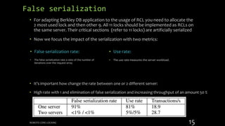 False serialization
• For adapting Berkley DB application to the usage of RCL you need to allocate the
2 most used lock and then other 9. All 11 locks should be implemented as RCLs on
the same server. Their critical sections (refer to 11 locks) are artificially serialized
• Now we focus the impact of the serialization with two metrics:
• Use rate:
• The use rate measures the server workload.
• False serialization rate:
• The false serialization rate a ratio of the number of
iterations over the request array
• It’s important how change the rate between one or 2 different server:
• High rate with 1 and elimination of false serialization and increasing throughput of an amount 50 %
REMOTE CORE LOCKING 15
 