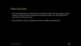 Conclusion
• Rcl is techinque focus on reducing lock acquisition time and improving execution
speed of critical sections through increased data locality and the migration of
execution to the server core.
• RCL powerful is when an application relies on highly conteded locks
REMOTE CORE LOCKING 17
 