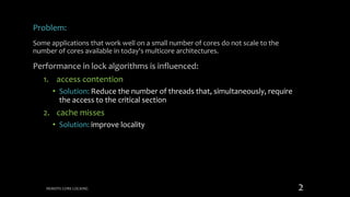 Problem:
Some applications that work well on a small number of cores do not scale to the
number of cores available in today's multicore architectures.
Performance in lock algorithms is influenced:
1. access contention
• Solution: Reduce the number of threads that, simultaneously, require
the access to the critical section
2. cache misses
• Solution: improve locality
REMOTE CORE LOCKING 2
 
