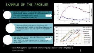 EXAMPLE OF THE PROBLEM
MEMCACHE IS AN EXAMPLE OF APPLICATION WHICH HAS
THIS PROBLEM WHERE WORKS IN BEST PERFORMANCE :
•FOR A GET OPERATION WITH 10 CORES
•FOR A SET OPERATION WITH 2 CORES
ONE OF THE BOTTLENECK OF THIS APPLICATION ARE
CRITICAL SECTIONS, WHICH THE INFORMATION SHOULD BE
ACCESSED IN ATOMIC WAY AND THEY’RE PROTECTED BY
LOCKS.
HIGH CONTENTION MEANS MORE PROCESSING TIME AND SO
IT ‘S MORE EXPENSIVE.
IT’S A PROBLEM WHEN THE NUMBER OF CORES START
INCREASING ..
REMOTE CORE LOCKING 3
Test system: Opteron 6172 with 48-core running at 3.0.0 Linux kernel with glibc 2.13
 