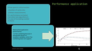 1)Time spent in critical section
2)number of cache miss
3)Others measurements.
RCL performance are better
than other lock algorithms in
the case of increasing number
of clients
Memcached application
performance:
-no Flat combining because it
periodically blocks on
condition variables, which Flat
Combining does not support.
REMOTE CORE LOCKING 4
Performance application
 