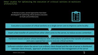 Other studies for optimizing the execution of critical sections on multicore
architectures
Software solution where the server is an ordinary client thread and the role of server is distributed
between client threads, approach produces overhead for the management of the server
Hardware-based solution whose introduces new instructions to perform the transfer of control,
and uses a special fast core to execute critical sections
Insert a fast transfer of control from other client cores to the server, to reduce access contention
Execution a succession of critical sections on a single server core to improve cache locality
In the last 20 years, several approaches have been
developped for optimizing critical sections execution
on multi-core architectures:
REMOTE CORE LOCKING 5
 