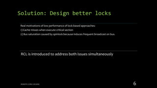 Real motivations of low performance of lock-based approaches:
1) Cache misses when execute critical section
2) Bus saturation caused by spinlock because induces frequent broadcast on bus.
RCL is introduced to address both issues simultaneously
Solution: Design better locks
REMOTE CORE LOCKING 6
 
