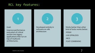RCL key features:
Goal:
Improve performance
execution of critical
section into legacy
applications that run on
top of multicore
architectures.
1
Developed entirely in
software on x86
architecture
2
Works better than other
kind of locks works better.
-POSIX
-CAS SPINLOCK
-MCS
-FLAT COMBINING
3
REMOTE CORE LOCKING 7
 