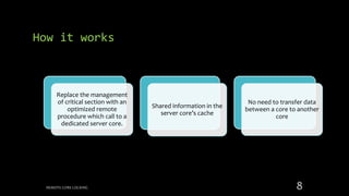 Replace the management
of critical section with an
optimized remote
procedure which call to a
dedicated server core.
Shared information in the
server core’s cache
No need to transfer data
between a core to another
core
How it works
REMOTE CORE LOCKING 8
 