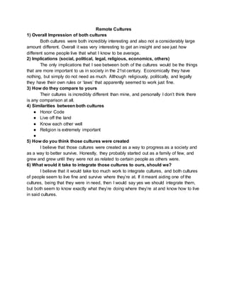 Remote Cultures
1) Overall Impression of both cultures
Both cultures were both incredibly interesting and also not a considerably large
amount different. Overall it was very interesting to get an insight and see just how
different some people live that what I know to be average.
2) Implications (social, political, legal, religious, economics, others)
The only implications that I see between both of the cultures would be the things
that are more important to us in society in the 21st century. Economically they have
nothing, but simply do not need as much. Although religiously, politically, and legally
they have their own rules or ‘laws’ that apparently seemed to work just fine.
3) How do they compare to yours
Their cultures is incredibly different than mine, and personally I don’t think there
is any comparison at all.
4) Similarities between both cultures
● Honor Code
● Live off the land
● Know each other well
● Religion is extremely important
●
5) How do you think those cultures were created
I believe that those cultures were created as a way to progress as a society and
as a way to better survive. Honestly, they probably started out as a family of few, and
grew and grew until they were not as related to certain people as others were.
6) What would it take to integrate those cultures to ours, should we?
I believe that it would take too much work to integrate cultures, and both cultures
of people seem to live fine and survive where they’re at. If it meant aiding one of the
cultures, being that they were in need, then I would say yes we should integrate them,
but both seem to know exactly what they’re doing where they’re at and know how to live
in said cultures.
 