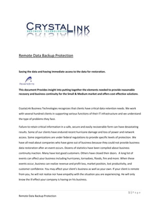 Remote Data Backup Protection


Saving the data and having immediate access to the data for restoration.




This document Provides insight into putting together the elements needed to provide reasonable
recovery and business continuity for the Small & Medium market and offers cost effective solutions.




CrystaLink Business Technologies recognizes that clients have critical data retention needs. We work
with several hundred clients in supporting various functions of their IT infrastructure and we understand
the type of problems they face.

Failure to retain critical information in a safe, secure and easily recoverable form can have devastating
results. Some of our clients have endured recent hurricane damage and loss of power and network
access. Some organizations are under federal regulations to provide specific levels of protection. We
have all read about companies who have gone out of business because they could not provide business
data restoration after an event occurs. Dozens of statistics have been compiled about business
continuity inaction. Many have lost good customers. Others have closed their doors. A long list of
events can affect your business including hurricanes, tornadoes, floods, fire and more. When these
events occur, business can realize revenue and profit loss, market position, lost productivity, and
customer confidence. You may affect your client’s business as well as your own. If your client is remote
from you, he will not realize nor have empathy with the situation you are experiencing. He will only
know the ill effect your company is having on his business.



                                                                                                1|Page
Remote Data Backup Protection
 