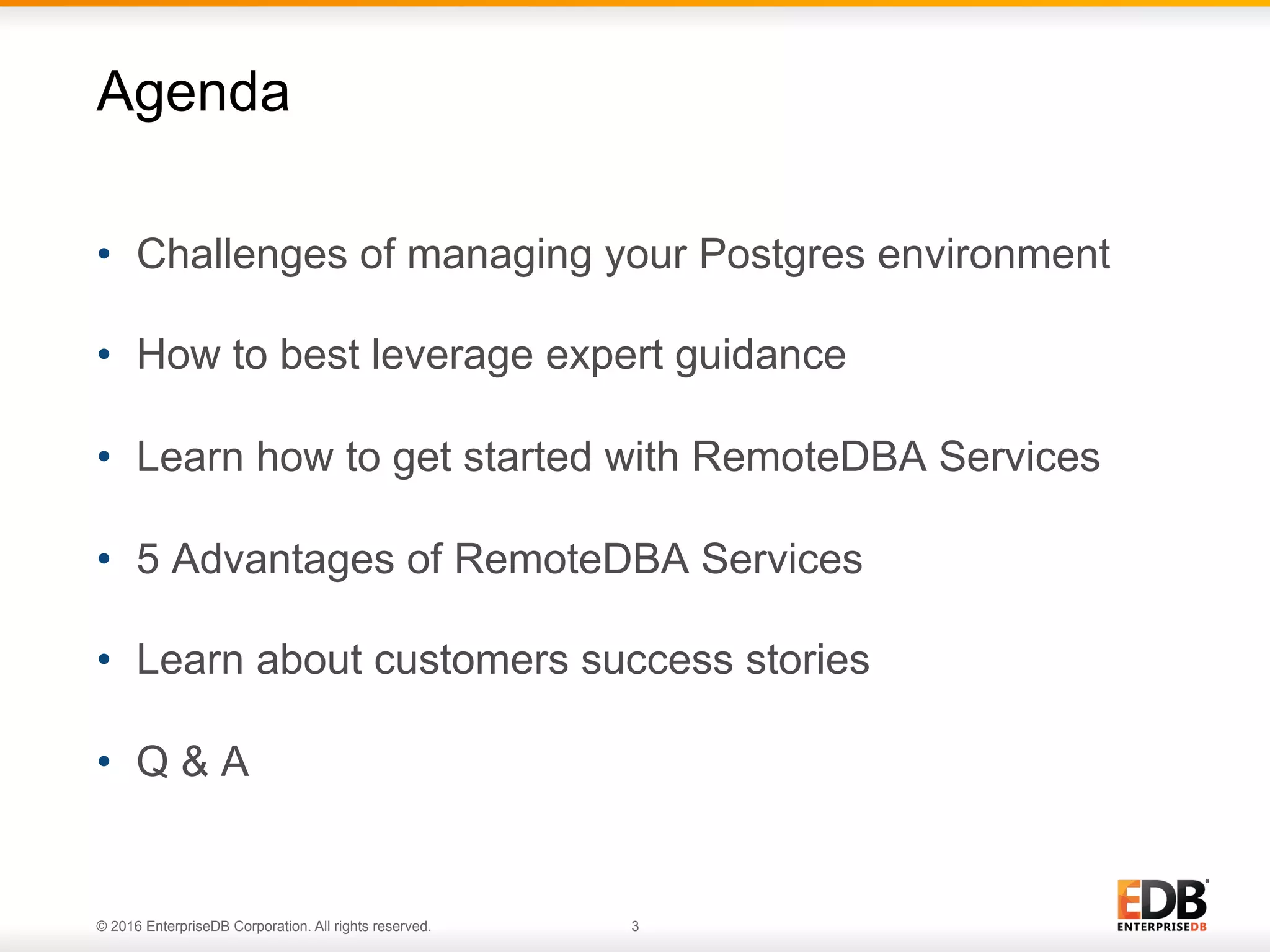© 2016 EnterpriseDB Corporation. All rights reserved. 3
•  Challenges of managing your Postgres environment
•  How to best leverage expert guidance
•  Learn how to get started with RemoteDBA Services
•  5 Advantages of RemoteDBA Services
•  Learn about customers success stories
•  Q & A
Agenda
 