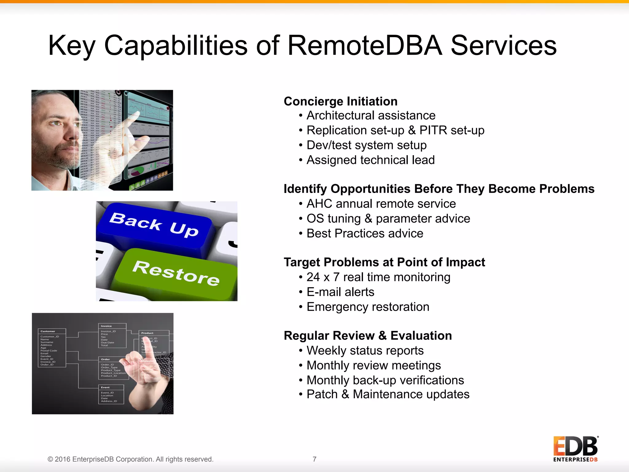 © 2016 EnterpriseDB Corporation. All rights reserved. 7
Key Capabilities of RemoteDBA Services
7© 2013 EnterpriseDB. All rights reserved.
Concierge Initiation
•  Architectural assistance
•  Replication set-up & PITR set-up
•  Dev/test system setup
•  Assigned technical lead
Identify Opportunities Before They Become Problems
•  AHC annual remote service
•  OS tuning & parameter advice
•  Best Practices advice
Target Problems at Point of Impact
•  24 x 7 real time monitoring
•  E-mail alerts
•  Emergency restoration
Regular Review & Evaluation
•  Weekly status reports
•  Monthly review meetings
•  Monthly back-up verifications
•  Patch & Maintenance updates
 