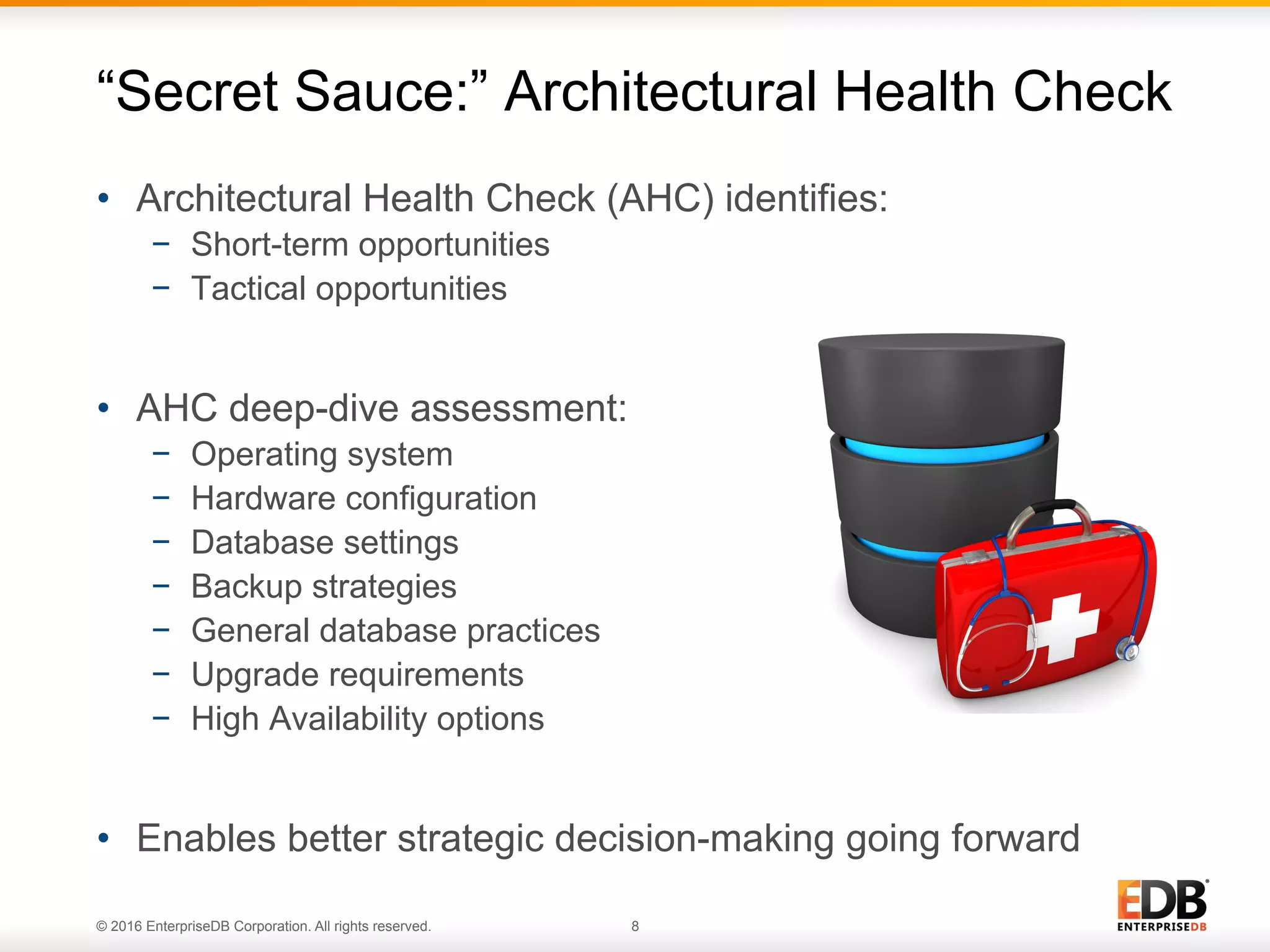 © 2016 EnterpriseDB Corporation. All rights reserved. 8
•  Architectural Health Check (AHC) identifies:
−  Short-term opportunities
−  Tactical opportunities
•  AHC deep-dive assessment:
−  Operating system
−  Hardware configuration
−  Database settings
−  Backup strategies
−  General database practices
−  Upgrade requirements
−  High Availability options
•  Enables better strategic decision-making going forward
“Secret Sauce:” Architectural Health Check
 