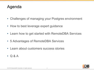 © 2016 EnterpriseDB Corporation. All rights reserved. 3
•  Challenges of managing your Postgres environment
•  How to best leverage expert guidance
•  Learn how to get started with RemoteDBA Services
•  5 Advantages of RemoteDBA Services
•  Learn about customers success stories
•  Q & A
Agenda
 