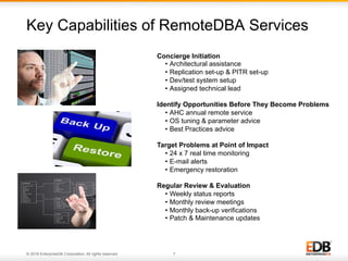 © 2016 EnterpriseDB Corporation. All rights reserved. 7
Key Capabilities of RemoteDBA Services
7© 2013 EnterpriseDB. All rights reserved.
Concierge Initiation
•  Architectural assistance
•  Replication set-up & PITR set-up
•  Dev/test system setup
•  Assigned technical lead
Identify Opportunities Before They Become Problems
•  AHC annual remote service
•  OS tuning & parameter advice
•  Best Practices advice
Target Problems at Point of Impact
•  24 x 7 real time monitoring
•  E-mail alerts
•  Emergency restoration
Regular Review & Evaluation
•  Weekly status reports
•  Monthly review meetings
•  Monthly back-up verifications
•  Patch & Maintenance updates
 