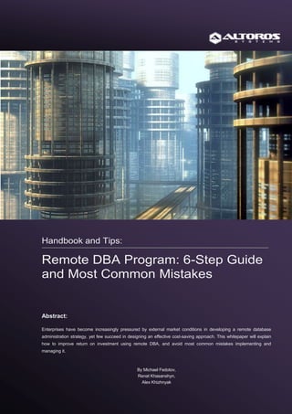 Handbook and Tips:

Remote DBA Program: 6-Step Guide
and Most Common Mistakes


Abstract:

Enterprises have become increasingly pressured by external market conditions in developing a remote database
administration strategy, yet few succeed in designing an effective cost-saving approach. This whitepaper will explain
how to improve return on investment using remote DBA, and avoid most common mistakes implementing and
managing it.



                                                By Michael Fedotov,
                                                Renat Khasanshyn,
                                                  Alex Khizhnyak
 