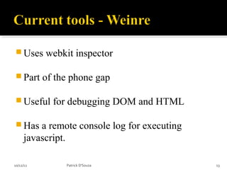  Uses     webkit inspector

 Part     of the phone gap

 Useful     for debugging DOM and HTML

 Has    a remote console log for executing
     javascript.

10/12/12        Patrick D'Souza               13
 