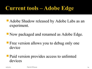  Adobe     Shadow released by Adobe Labs as an
     experiment.
 Now      packaged and renamed as Adobe Edge.
 Free    version allows you to debug only one
     device
 Paid    version provides access to unlimted
     devices
10/12/12       Patrick D'Souza                    14
 
