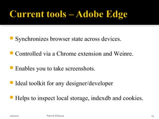   Synchronizes browser state across devices.

   Controlled via a Chrome extension and Weinre.

   Enables you to take screenshots.

   Ideal toolkit for any designer/developer

   Helps to inspect local storage, indexdb and cookies.

10/12/12        Patrick D'Souza                            15
 