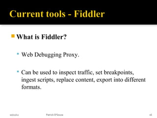  What          is Fiddler?

       Web Debugging Proxy.


       Can be used to inspect traffic, set breakpoints,
           ingest scripts, replace content, export into different
           formats.



10/12/12             Patrick D'Souza                                16
 