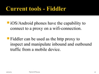  iOS/Android      phones have the capability to
     connect to a proxy on a wifi-connection.

 Fiddler     can be used as the http proxy to
     inspect and manipulate inbound and outbound
     traffic from a mobile device.



10/12/12       Patrick D'Souza                     17
 