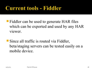  Fiddler    can be used to generate HAR files
     which can be exported and used by any HAR
     viewer.

 Since     all traffic is routed via Fiddler,
     beta/staging servers can be tested easily on a
     mobile device.


10/12/12       Patrick D'Souza                        18
 