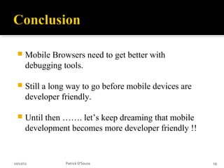     Mobile Browsers need to get better with
       debugging tools.

      Still a long way to go before mobile devices are
       developer friendly.

      Until then ……. let’s keep dreaming that mobile
       development becomes more developer friendly !!


10/12/12          Patrick D'Souza                         19
 