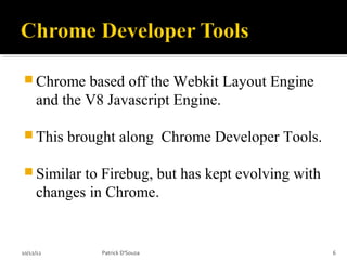  Chrome     based off the Webkit Layout Engine
     and the V8 Javascript Engine.

 This     brought along Chrome Developer Tools.

 Similar   to Firebug, but has kept evolving with
     changes in Chrome.


10/12/12        Patrick D'Souza                      6
 
