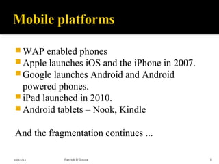  WAP   enabled phones
 Apple launches iOS and the iPhone in 2007.
 Google launches Android and Android
  powered phones.
 iPad launched in 2010.
 Android tablets – Nook, Kindle


And the fragmentation continues ...

10/12/12    Patrick D'Souza                    8
 