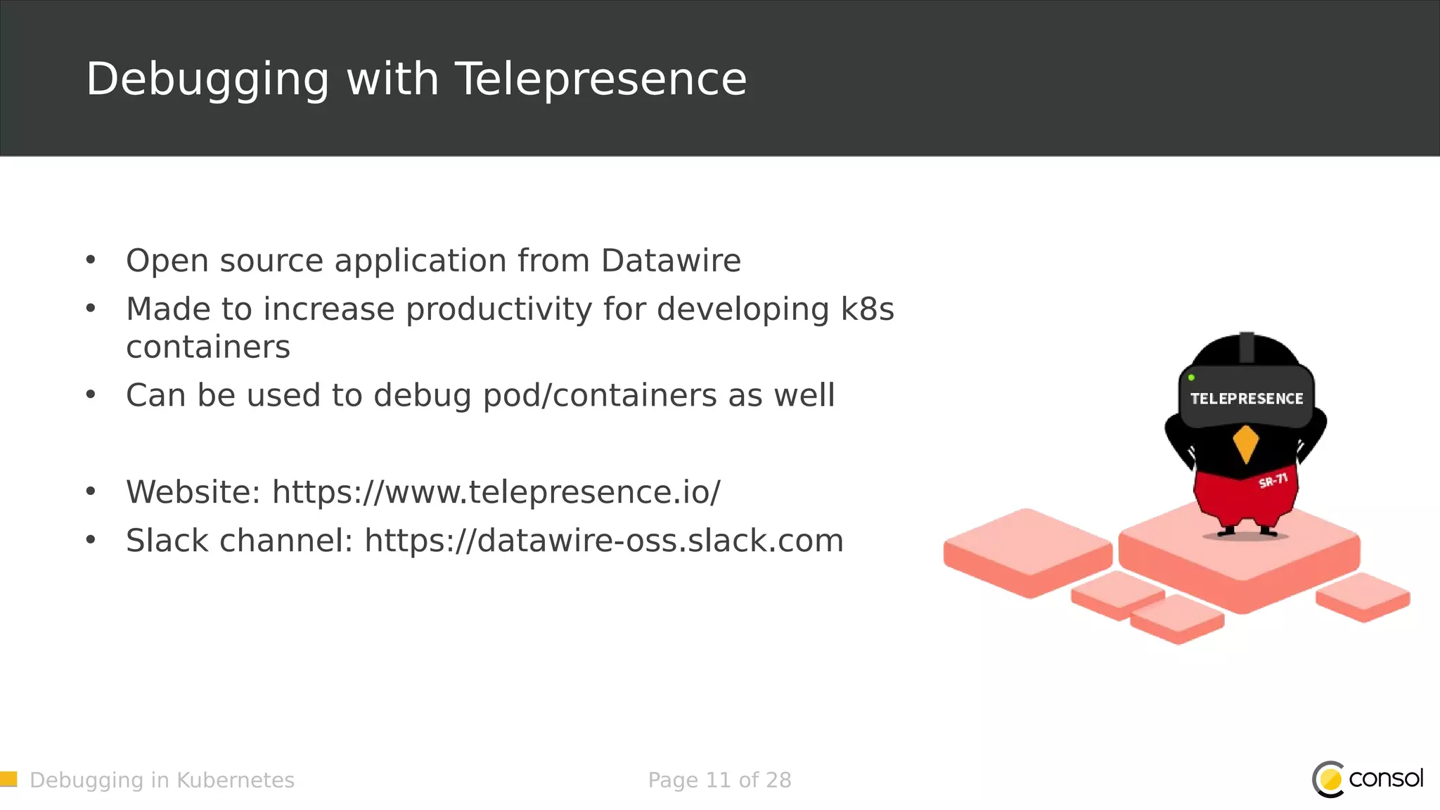 Debugging in Kubernetes Page 11 of 28 Debugging with Telepresence • Open source application from Datawire • Made to increase productivity for developing k8s containers • Can be used to debug pod/containers as well • Website: https://www.telepresence.io/ • Slack channel: https://datawire-oss.slack.com 