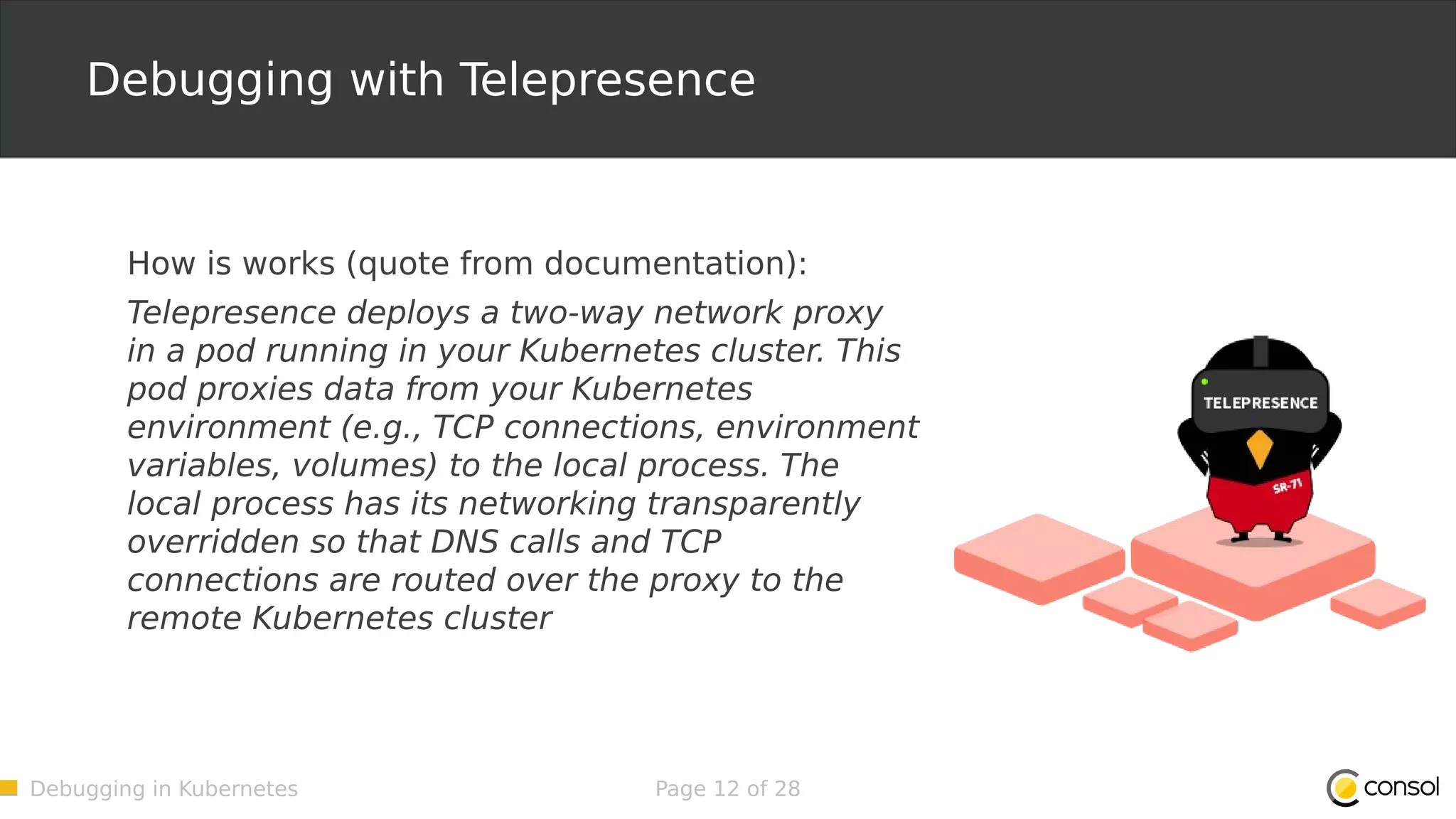 Debugging in Kubernetes Page 12 of 28 Debugging with Telepresence How is works (quote from documentation): Telepresence deploys a two-way network proxy in a pod running in your Kubernetes cluster. This pod proxies data from your Kubernetes environment (e.g., TCP connections, environment variables, volumes) to the local process. The local process has its networking transparently overridden so that DNS calls and TCP connections are routed over the proxy to the remote Kubernetes cluster 