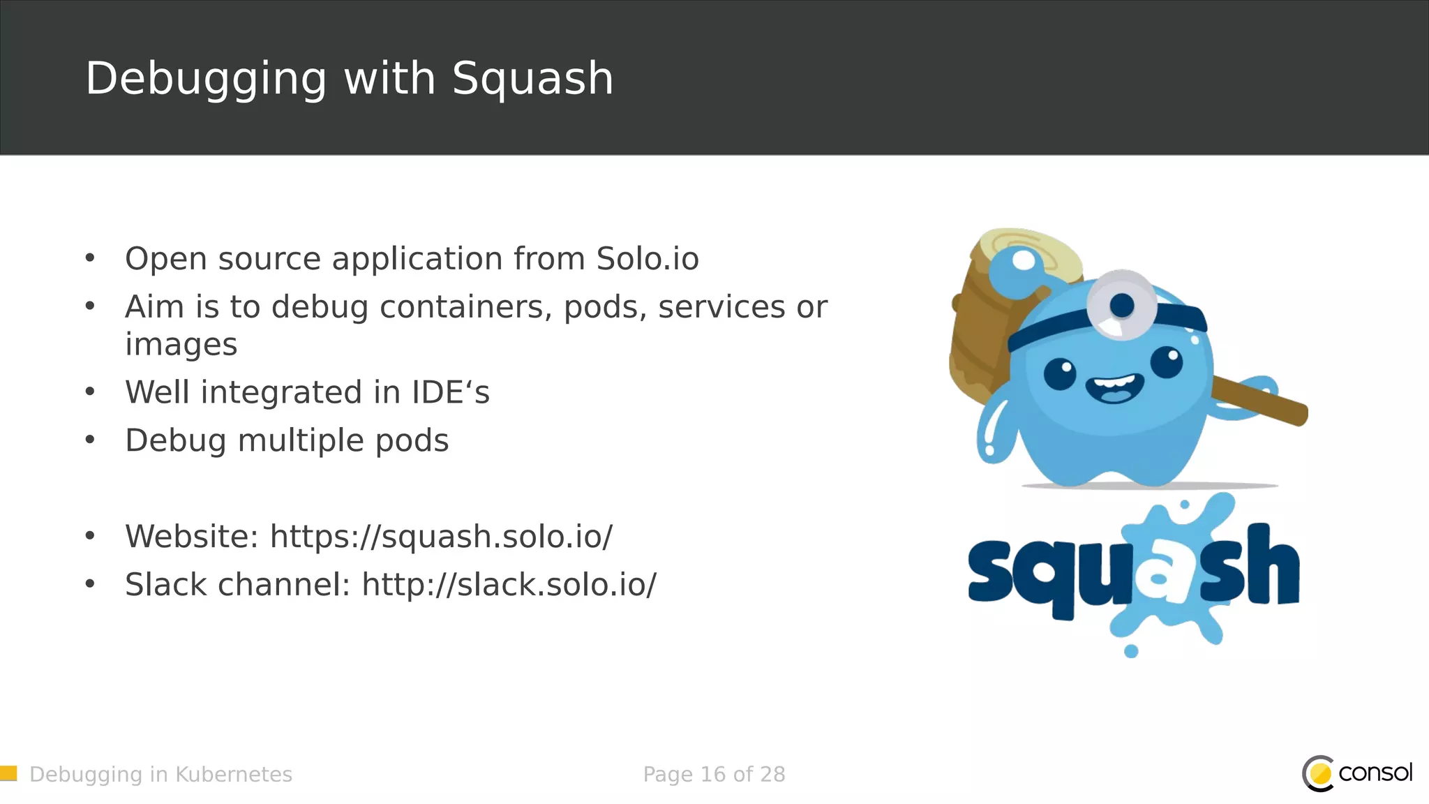 Debugging in Kubernetes Page 16 of 28 Debugging with Squash • Open source application from Solo.io • Aim is to debug containers, pods, services or images • Well integrated in IDE‘s • Debug multiple pods • Website: https://squash.solo.io/ • Slack channel: http://slack.solo.io/ 