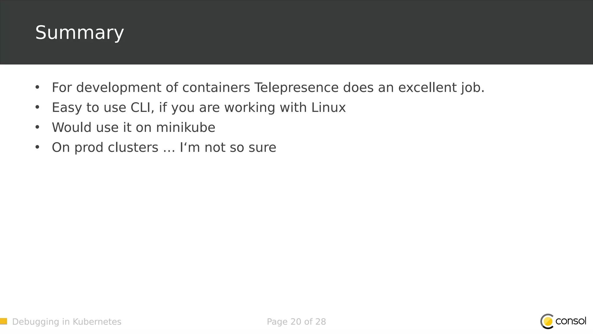 Debugging in Kubernetes Page 20 of 28 Summary • For development of containers Telepresence does an excellent job. • Easy to use CLI, if you are working with Linux • Would use it on minikube • On prod clusters … I‘m not so sure 