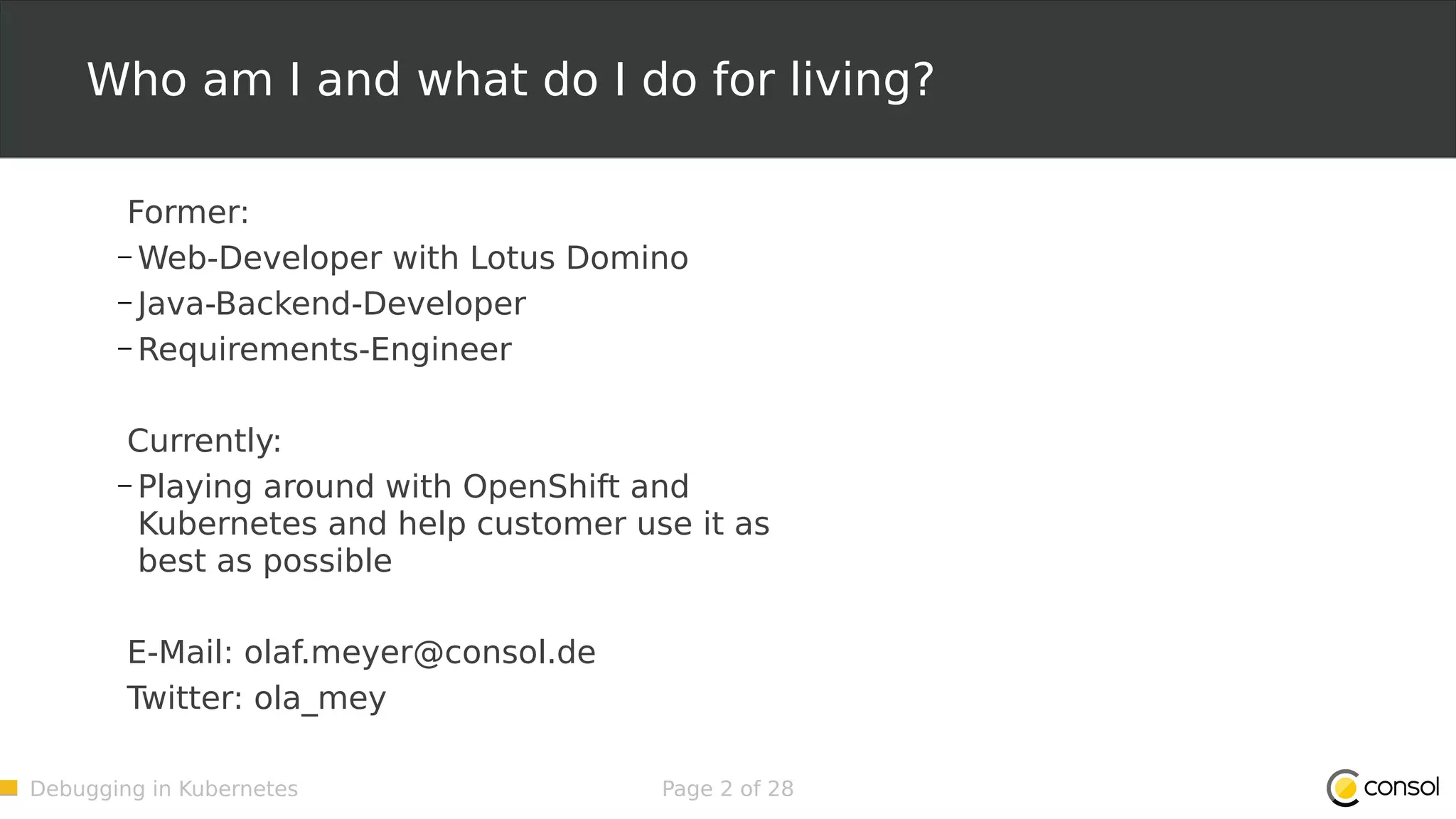 Debugging in Kubernetes Page 2 of 28 Who am I and what do I do for living? Former: – Web-Developer with Lotus Domino – Java-Backend-Developer – Requirements-Engineer Currently: – Playing around with OpenShift and Kubernetes and help customer use it as best as possible E-Mail: olaf.meyer@consol.de Twitter: ola_mey 