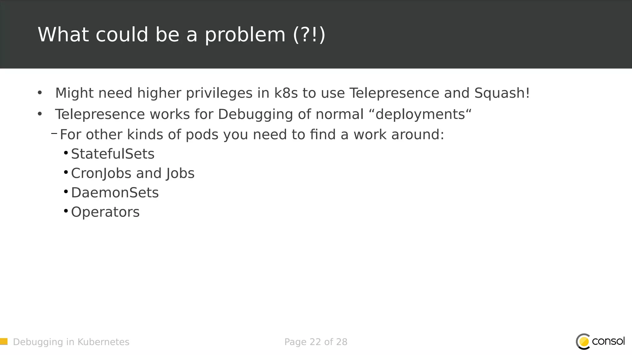 Debugging in Kubernetes Page 22 of 28 What could be a problem (?!) • Might need higher privileges in k8s to use Telepresence and Squash! • Telepresence works for Debugging of normal “deployments“ – For other kinds of pods you need to find a work around: ● StatefulSets ● CronJobs and Jobs ● DaemonSets ● Operators 