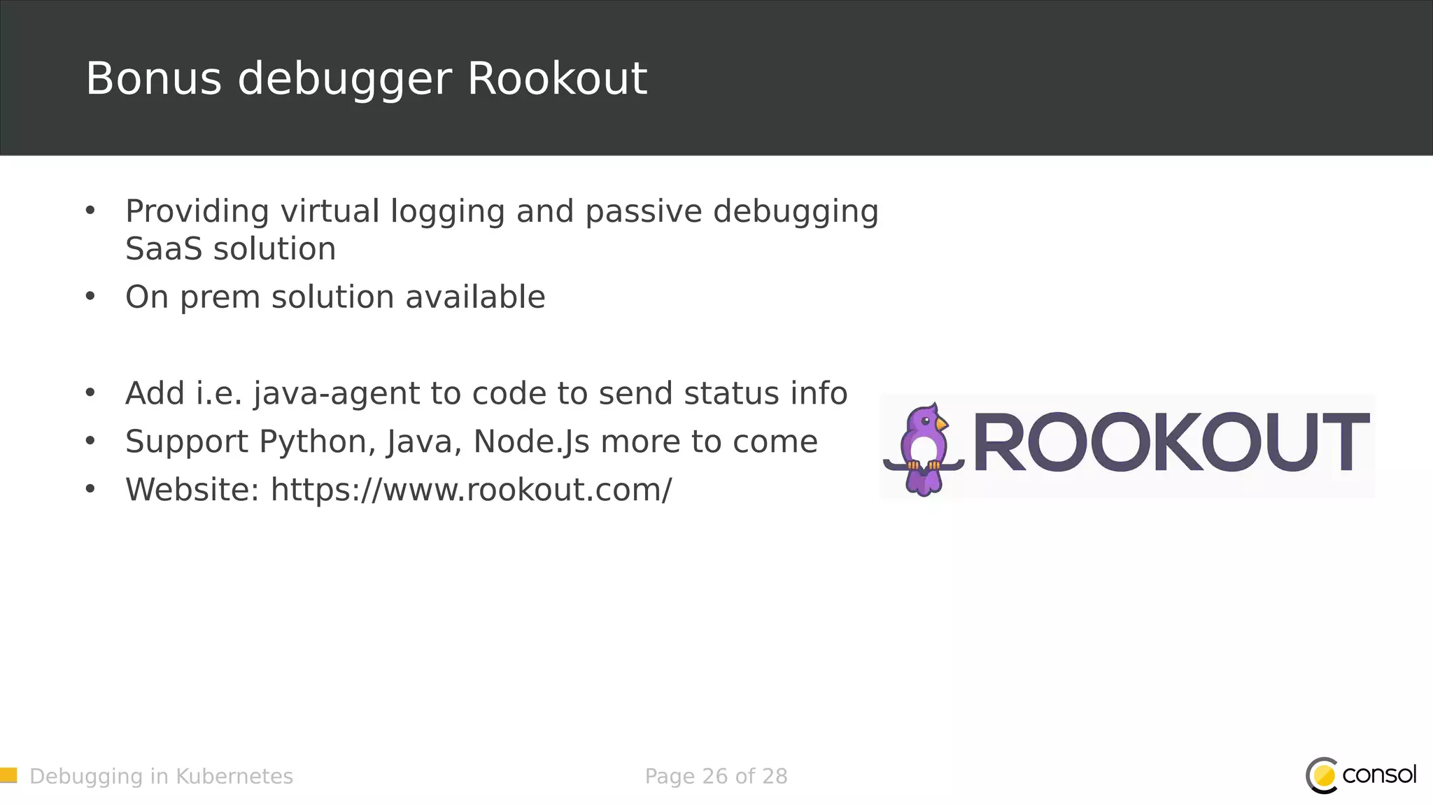 Debugging in Kubernetes Page 26 of 28 Bonus debugger Rookout • Providing virtual logging and passive debugging SaaS solution • On prem solution available • Add i.e. java-agent to code to send status info • Support Python, Java, Node.Js more to come • Website: https://www.rookout.com/ 