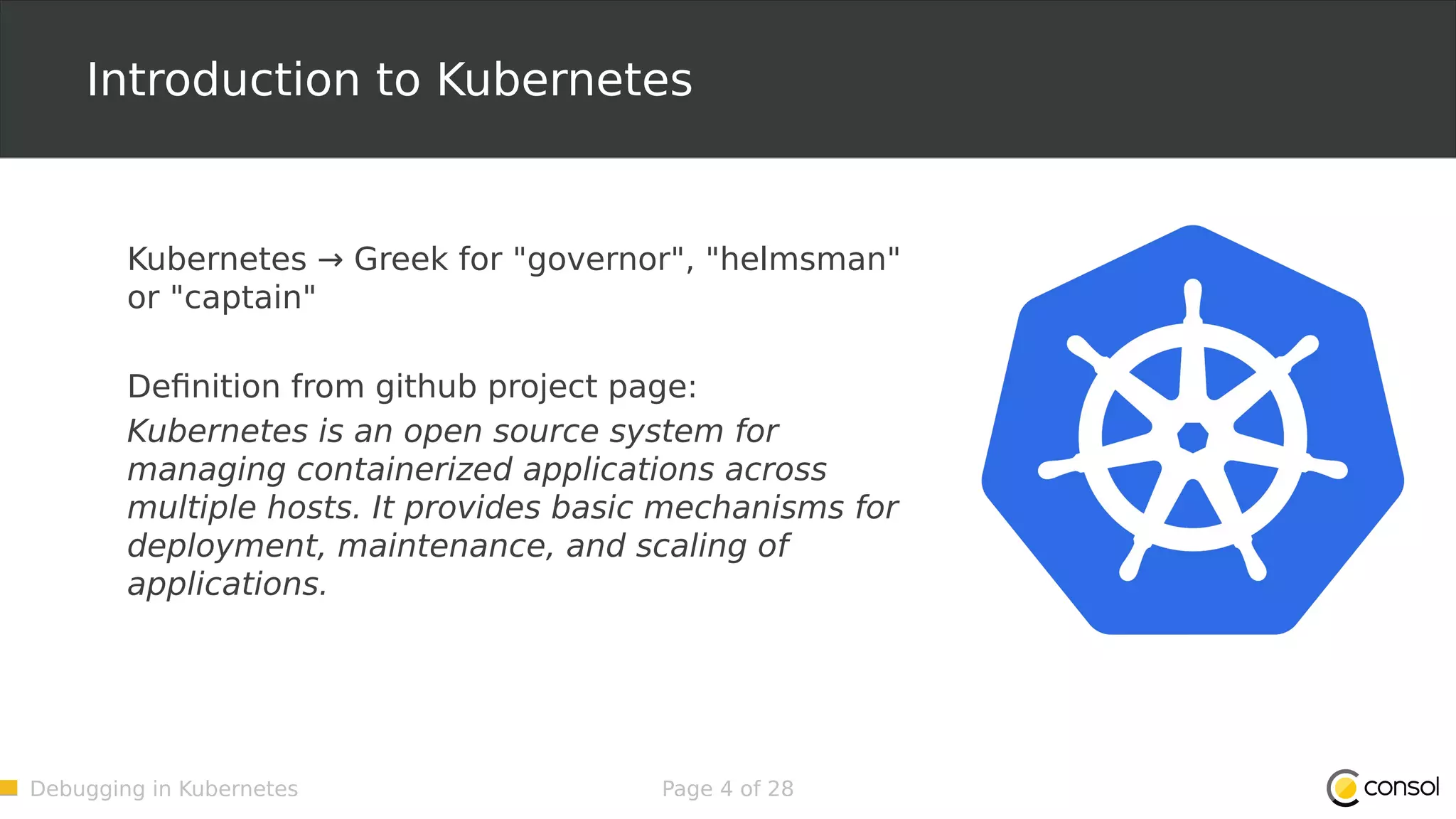 Debugging in Kubernetes Page 4 of 28 Introduction to Kubernetes Kubernetes → Greek for "governor", "helmsman" or "captain" Definition from github project page: Kubernetes is an open source system for managing containerized applications across multiple hosts. It provides basic mechanisms for deployment, maintenance, and scaling of applications. 