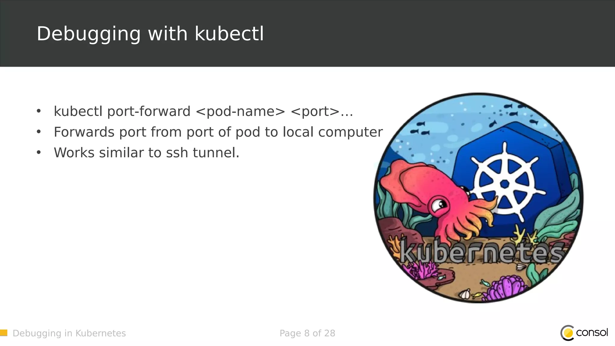 Debugging in Kubernetes Page 8 of 28 Debugging with kubectl • kubectl port-forward <pod-name> <port>… • Forwards port from port of pod to local computer • Works similar to ssh tunnel. 