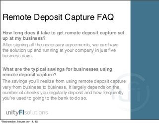 Remote Deposit Capture FAQ
How long does it take to get remote deposit capture set
up at my business?
After signing all the necessary agreements, we can have
the solution up and running at your company in just ﬁve
business days.
What are the typical savings for businesses using
remote deposit capture?
The savings you’ll realize from using remote deposit capture
vary from business to business. It largely depends on the
number of checks you regularly deposit and how frequently
you’re used to going to the bank to do so.
Wednesday, November 11, 15
 