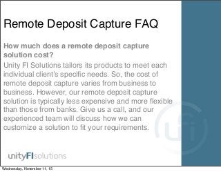 Remote Deposit Capture FAQ
How much does a remote deposit capture
solution cost?
Unity FI Solutions tailors its products to meet each
individual client’s speciﬁc needs. So, the cost of
remote deposit capture varies from business to
business. However, our remote deposit capture
solution is typically less expensive and more ﬂexible
than those from banks. Give us a call, and our
experienced team will discuss how we can
customize a solution to ﬁt your requirements.
Wednesday, November 11, 15
 