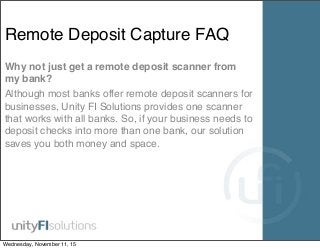 Remote Deposit Capture FAQ
Why not just get a remote deposit scanner from
my bank?
Although most banks offer remote deposit scanners for
businesses, Unity FI Solutions provides one scanner
that works with all banks. So, if your business needs to
deposit checks into more than one bank, our solution
saves you both money and space.
Wednesday, November 11, 15
 