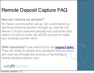 Remote Deposit Capture FAQ
How do I receive my scanner?
For faster and smoother set-up, we recommend our
clients purchase a scanner through us, and we will
deliver it. If your business already has a scanner and
wishes to reduce costs, we will do our best to make
your existing scanner work.
Other questions? Just reach out to our support team.
They are ready to answer any questions that you have
and walk you through the process of becoming a
remote deposit capture user.
Wednesday, November 11, 15
 