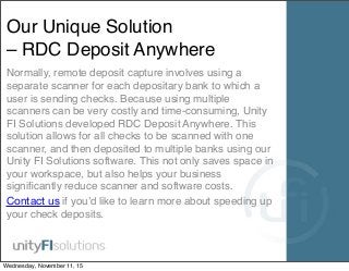 Our Unique Solution
– RDC Deposit Anywhere
Normally, remote deposit capture involves using a
separate scanner for each depositary bank to which a
user is sending checks. Because using multiple
scanners can be very costly and time-consuming, Unity
FI Solutions developed RDC Deposit Anywhere. This
solution allows for all checks to be scanned with one
scanner, and then deposited to multiple banks using our
Unity FI Solutions software. This not only saves space in
your workspace, but also helps your business
signiﬁcantly reduce scanner and software costs.
Contact us if you’d like to learn more about speeding up
your check deposits.
Wednesday, November 11, 15
 