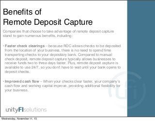 Beneﬁts of
Remote Deposit Capture
Companies that choose to take advantage of remote deposit capture
stand to gain numerous beneﬁts, including:
• Faster check clearings – because RDC allows checks to be deposited
from the location of your business, there is no need to spend time
transporting checks to your depositary bank. Compared to manual
check deposit, remote deposit capture typically allows businesses to
receive funds two to three days faster. Plus, remote deposit capture is
available to use 24/7, so you don’t have to wait until your bank opens to
deposit checks.
• Improved cash ﬂow – When your checks clear faster, your company’s
cash ﬂow and working capital improve, providing additional ﬂexibility for
your business.
Wednesday, November 11, 15
 