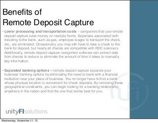 Beneﬁts of
Remote Deposit Capture
• Lower processing and transportation costs – companies that use remote
deposit capture save money on multiple fronts. Expenses associated with
traveling to the bank, such as gas, employee wages to transport the check,
etc., are eliminated. Occasionally, you may still have to take a check to the
bank for deposit, but nearly all checks are compatible with RDC scanners.
Additionally, remote deposit capture recognition software can extract data
from checks to reduce or eliminate the amount of time it takes to manually
key information.
• Expanded banking options – remote deposit capture expands your
business’ banking options by eliminating the need to bank with a ﬁnancial
institution near your place of business. You no longer have to ﬁnd a bank
whose physical location is convenient for check deposits. By removing these
geographical constraints, you can begin looking for a banking relationship
anywhere in the nation and ﬁnd the one that works best for you.
Wednesday, November 11, 15
 