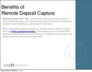 Beneﬁts of
Remote Deposit Capture
• Reduced return item risk – since remote deposit capture results in
faster check clearings, you’ll know about return items sooner, giving your
business more ﬂexibility in collecting on these items.
Many customers choose to couple our remote deposit capture solution
with our check guarantee solution. This enables you to use your RDC
scanner to send us return items, which we’ll re-present for you (up to two
times) and collect the money owed to you.
Wednesday, November 11, 15
 