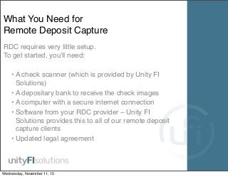 What You Need for
Remote Deposit Capture
RDC requires very little setup.
To get started, you’ll need:
• A check scanner (which is provided by Unity FI
Solutions)
• A depositary bank to receive the check images
• A computer with a secure internet connection
• Software from your RDC provider – Unity FI
Solutions provides this to all of our remote deposit
capture clients
• Updated legal agreement
Wednesday, November 11, 15
 