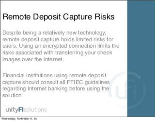 Remote Deposit Capture Risks
Despite being a relatively new technology,
remote deposit capture holds limited risks for
users. Using an encrypted connection limits the
risks associated with transferring your check
images over the internet.
Financial institutions using remote deposit
capture should consult all FFIEC guidelines
regarding Internet banking before using the
solution.
Wednesday, November 11, 15
 
