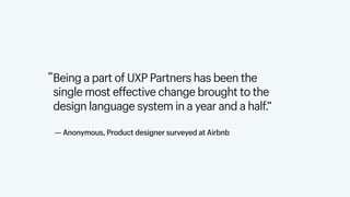 Being a part of UXP Partners has been the  
single most effective change brought to the  
design language system in a year and a half.”
“
— Anonymous, Product designer surveyed at Airbnb
 