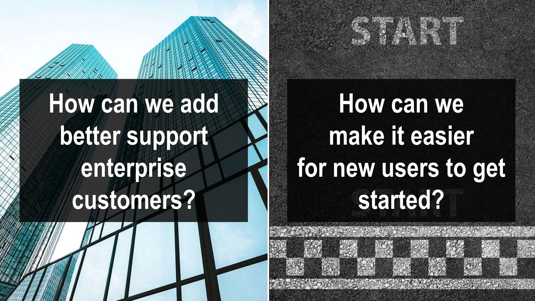 How can we add
better support
enterprise
customers?
How can we
make it easier
for new users to get
started?
 