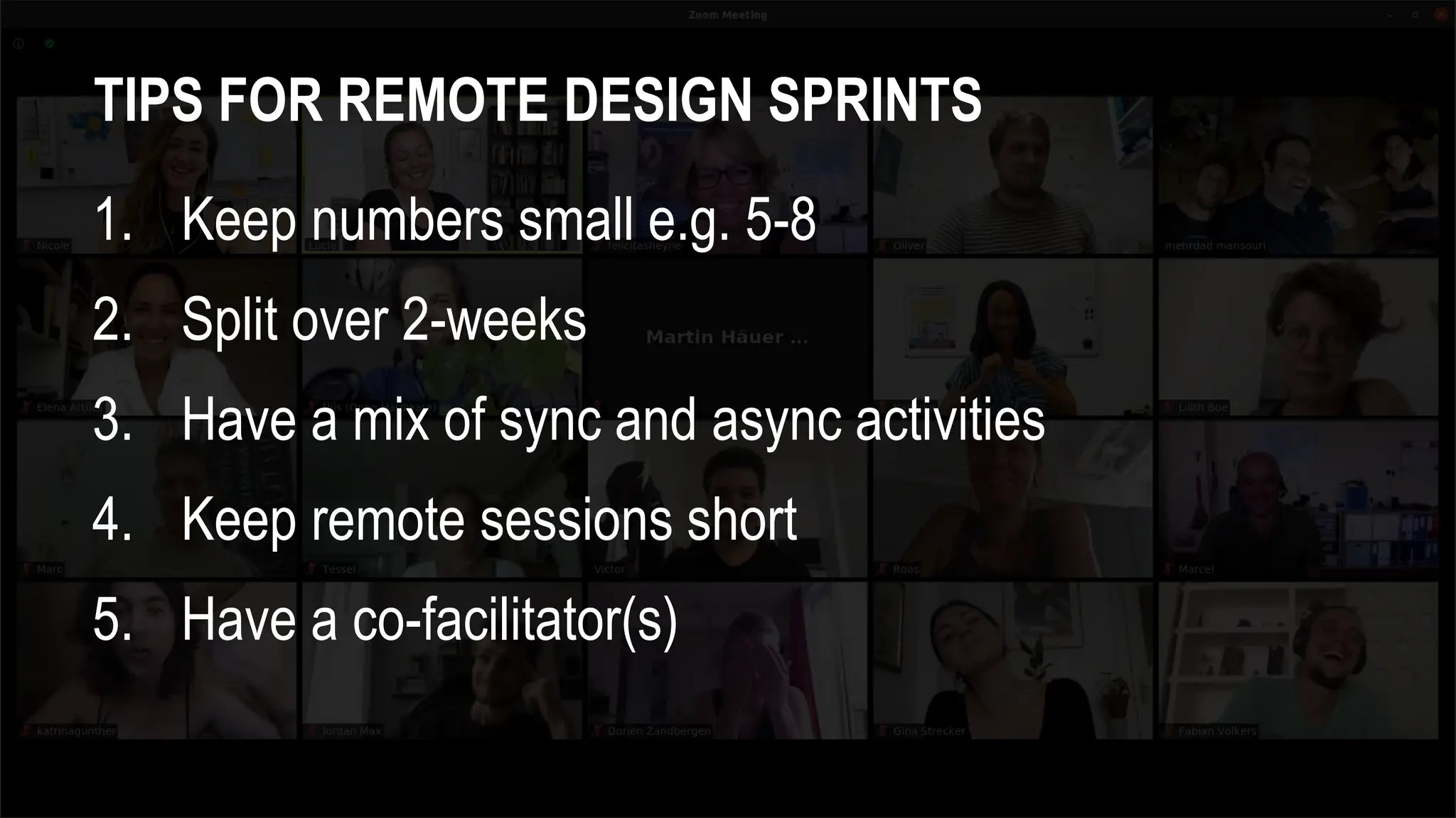 TIPS FOR REMOTE DESIGN SPRINTS
1. Keep numbers small e.g. 5-8
2. Split over 2-weeks
3. Have a mix of sync and async activities
4. Keep remote sessions short
5. Have a co-facilitator(s)
 